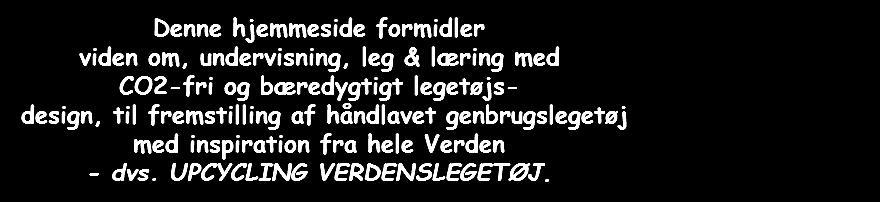  Denne hjemmeside formidler viden om, undervisning, leg & læring med CO2-fri og bæredygtigt legetøjs- design, til fremstilling af håndlavet genbrugslegetøj med inspiration fra hele Verden - dvs. UPCYCLING VERDENSLEGETØJ. 